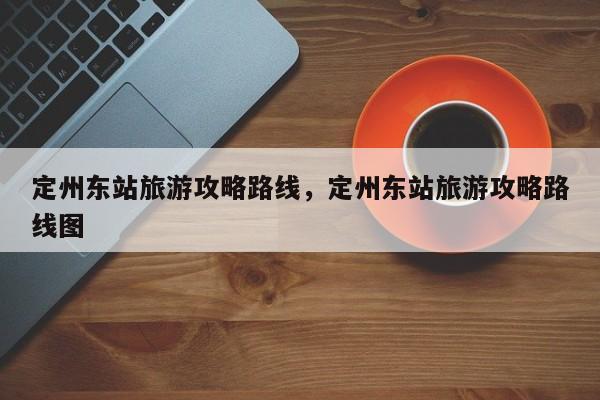 定州东站旅游攻略路线，定州东站旅游攻略路线图-第1张图片-890百科网