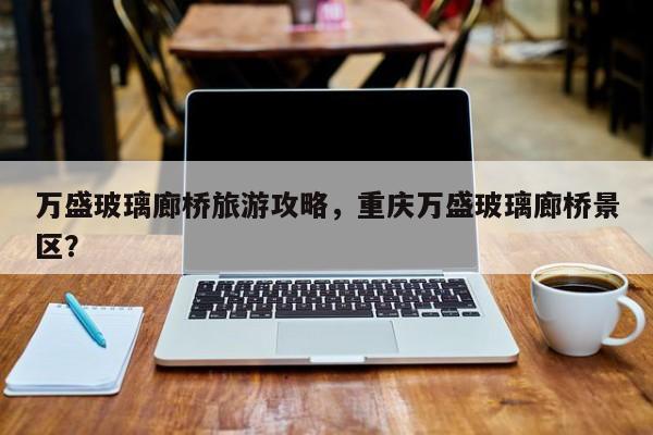 万盛玻璃廊桥旅游攻略，重庆万盛玻璃廊桥景区？-第1张图片-890百科网