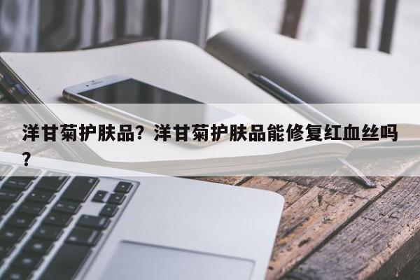 洋甘菊护肤品？洋甘菊护肤品能修复红血丝吗？-第2张图片-890百科网