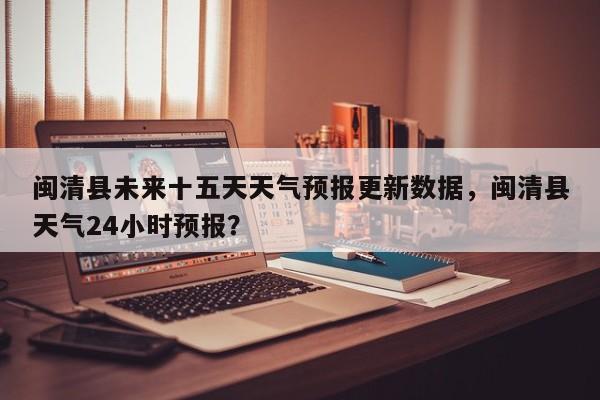 闽清县未来十五天天气预报更新数据，闽清县天气24小时预报？-第1张图片-890百科网