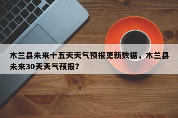 木兰县未来十五天天气预报更新数据，木兰县未来30天天气预报？-第3张图片-890百科网