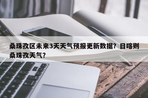桑珠孜区未来3天天气预报更新数据？日喀则桑珠孜天气？-第3张图片-890百科网