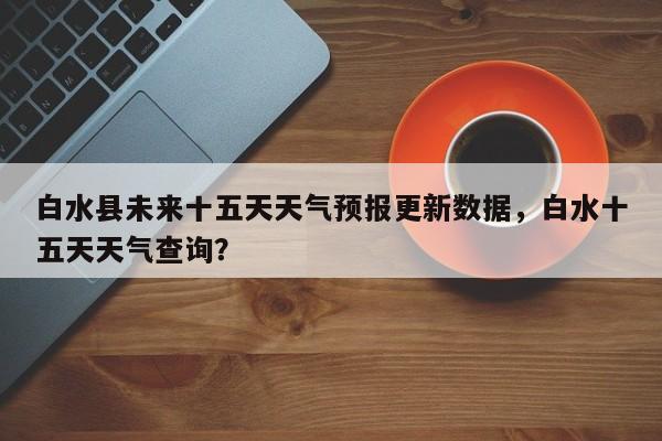 白水县未来十五天天气预报更新数据，白水十五天天气查询？-第2张图片-890百科网