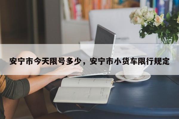 安宁市今天限号多少，安宁市小货车限行规定-第2张图片-890百科网