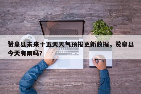 赞皇县未来十五天天气预报更新数据，赞皇县今天有雨吗？-第2张图片-890百科网
