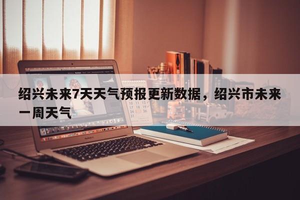 绍兴未来7天天气预报更新数据，绍兴市未来一周天气-第3张图片-890百科网