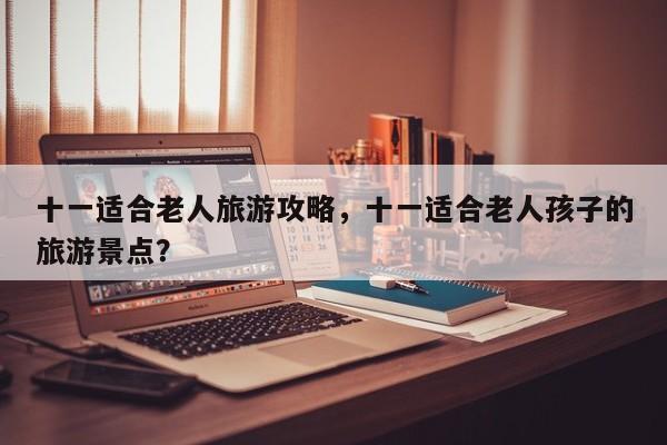 十一适合老人旅游攻略，十一适合老人孩子的旅游景点？-第1张图片-890百科网