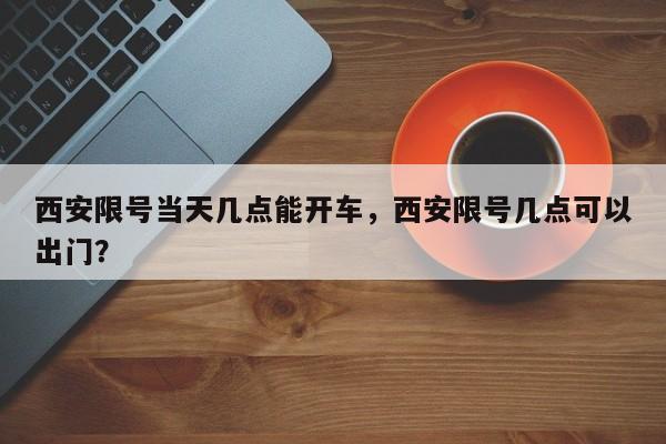 西安限号当天几点能开车，西安限号几点可以出门？-第1张图片-890百科网