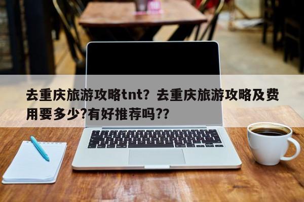 去重庆旅游攻略tnt？去重庆旅游攻略及费用要多少?有好推荐吗?？-第3张图片-890百科网