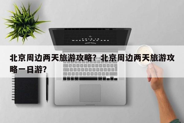 北京周边两天旅游攻略？北京周边两天旅游攻略一日游？-第2张图片-890百科网
