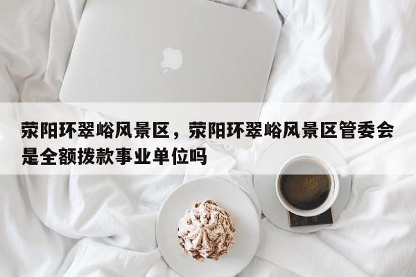 荥阳环翠峪风景区，荥阳环翠峪风景区管委会是全额拨款事业单位吗-第2张图片-890百科网