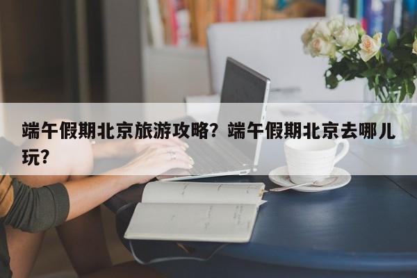 端午假期北京旅游攻略？端午假期北京去哪儿玩？-第1张图片-890百科网