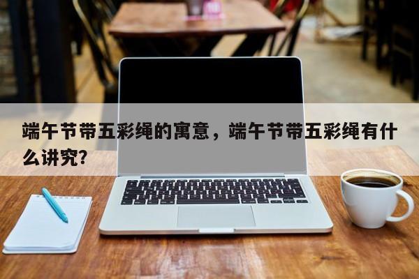 端午节带五彩绳的寓意，端午节带五彩绳有什么讲究？-第2张图片-890百科网
