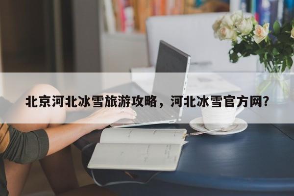 北京河北冰雪旅游攻略，河北冰雪官方网？-第2张图片-890百科网