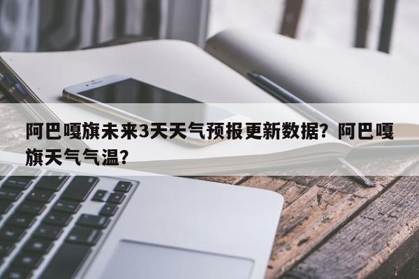 阿巴嘎旗未来3天天气预报更新数据？阿巴嘎旗天气气温？-第3张图片-890百科网