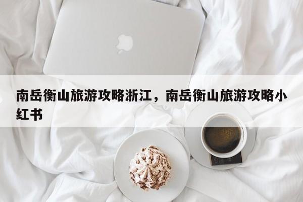 南岳衡山旅游攻略浙江，南岳衡山旅游攻略小红书-第2张图片-890百科网