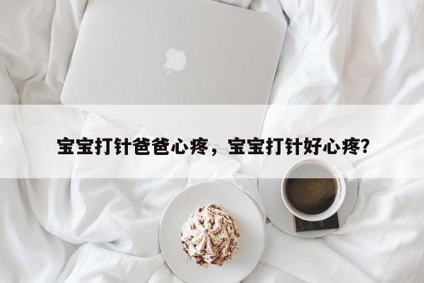 宝宝打针爸爸心疼，宝宝打针好心疼？-第2张图片-890百科网