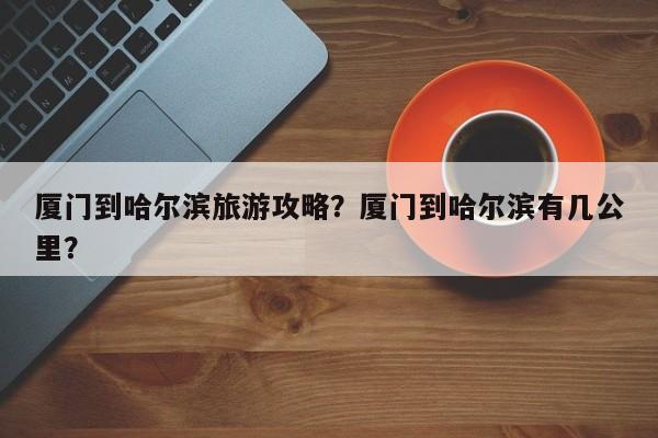 厦门到哈尔滨旅游攻略？厦门到哈尔滨有几公里？-第2张图片-890百科网
