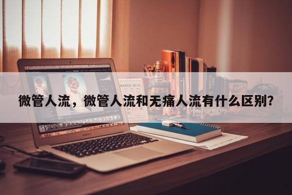 微管人流，微管人流和无痛人流有什么区别？-第3张图片-890百科网