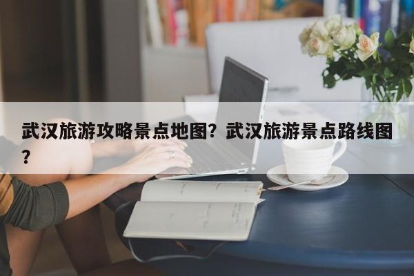 武汉旅游攻略景点地图？武汉旅游景点路线图？-第1张图片-890百科网