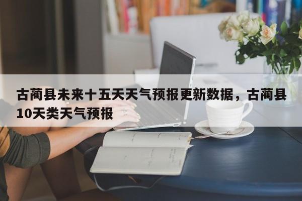 古蔺县未来十五天天气预报更新数据，古蔺县10天类天气预报-第2张图片-890百科网