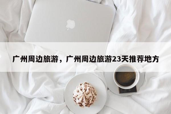 广州周边旅游，广州周边旅游23天推荐地方-第2张图片-890百科网