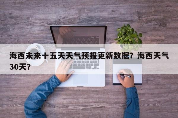 海西未来十五天天气预报更新数据？海西天气30天？-第2张图片-890百科网