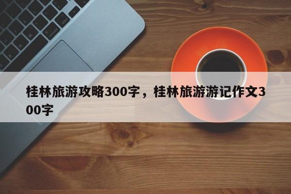 桂林旅游攻略300字，桂林旅游游记作文300字-第1张图片-890百科网