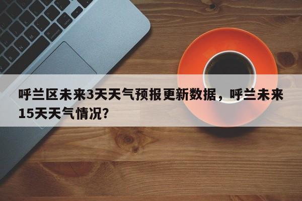 呼兰区未来3天天气预报更新数据，呼兰未来15天天气情况？-第1张图片-890百科网