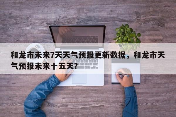 和龙市未来7天天气预报更新数据，和龙市天气预报未来十五天？-第3张图片-890百科网