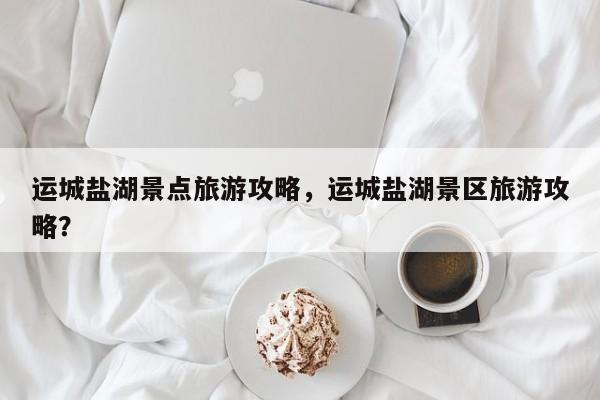 运城盐湖景点旅游攻略，运城盐湖景区旅游攻略？-第2张图片-890百科网