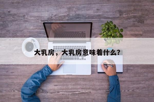 大乳房，大乳房意味着什么？-第2张图片-890百科网