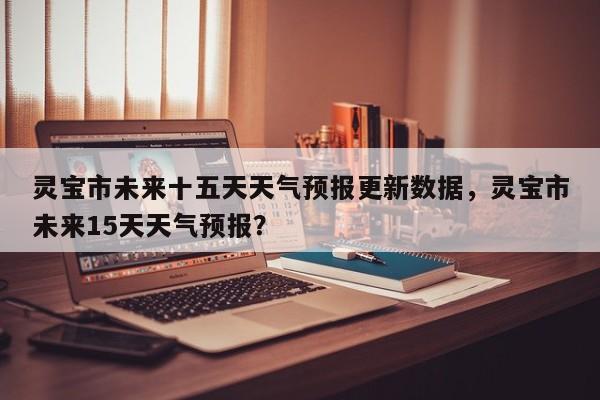 灵宝市未来十五天天气预报更新数据，灵宝市未来15天天气预报？-第2张图片-890百科网