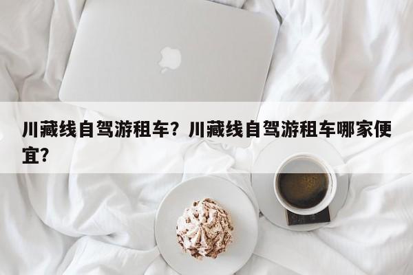 川藏线自驾游租车？川藏线自驾游租车哪家便宜？-第3张图片-890百科网