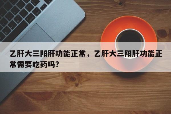 乙肝大三阳肝功能正常，乙肝大三阳肝功能正常需要吃药吗？-第3张图片-890百科网