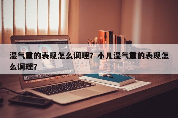 湿气重的表现怎么调理？小儿湿气重的表现怎么调理？-第1张图片-890百科网