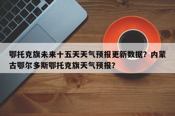 鄂托克旗未来十五天天气预报更新数据？内蒙古鄂尔多斯鄂托克旗天气预报？-第1张图片-890百科网