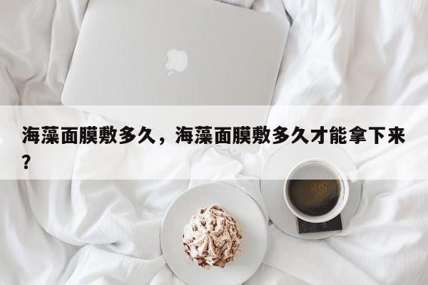 海藻面膜敷多久，海藻面膜敷多久才能拿下来？-第1张图片-890百科网