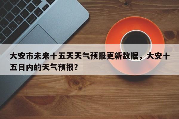 大安市未来十五天天气预报更新数据，大安十五日内的天气预报？-第1张图片-890百科网