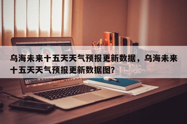 乌海未来十五天天气预报更新数据，乌海未来十五天天气预报更新数据图？-第1张图片-890百科网