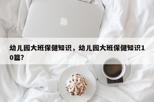 幼儿园大班保健知识，幼儿园大班保健知识10篇？-第1张图片-890百科网