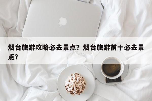 烟台旅游攻略必去景点？烟台旅游前十必去景点？-第3张图片-890百科网