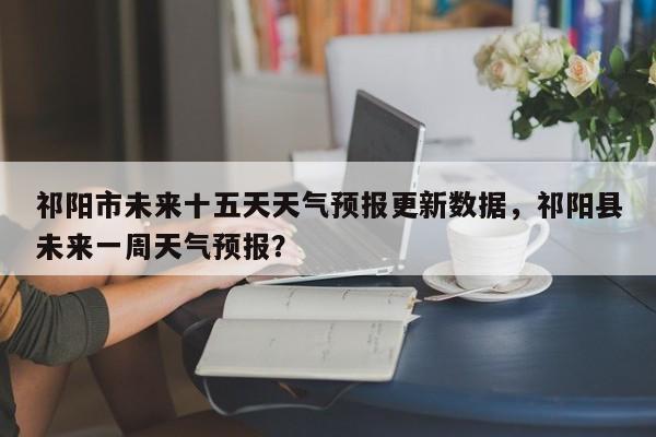 祁阳市未来十五天天气预报更新数据，祁阳县未来一周天气预报？-第1张图片-890百科网