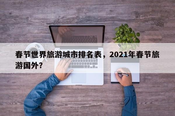 春节世界旅游城市排名表，2021年春节旅游国外？-第2张图片-890百科网