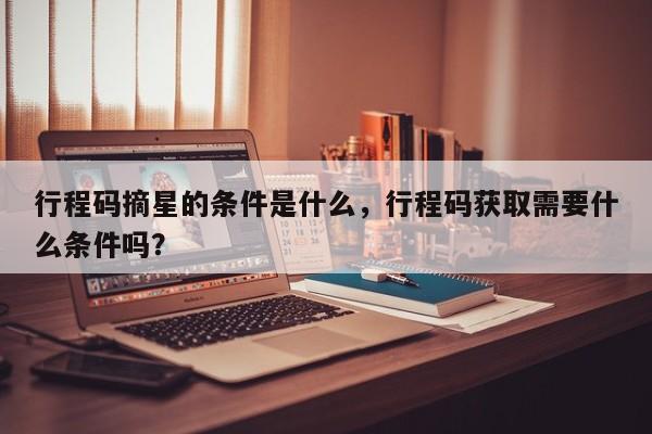 行程码摘星的条件是什么，行程码获取需要什么条件吗？-第2张图片-890百科网