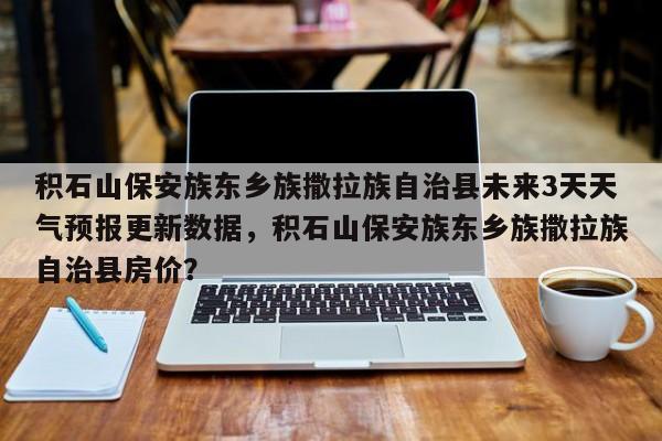 积石山保安族东乡族撒拉族自治县未来3天天气预报更新数据，积石山保安族东乡族撒拉族自治县房价？-第3张图片-890百科网