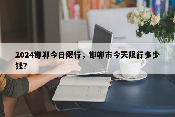 2024邯郸今日限行，邯郸市今天限行多少钱？-第1张图片-890百科网