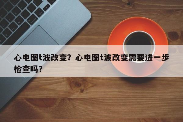 心电图t波改变？心电图t波改变需要进一步检查吗？-第3张图片-890百科网