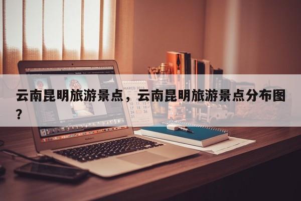 云南昆明旅游景点，云南昆明旅游景点分布图？-第2张图片-890百科网