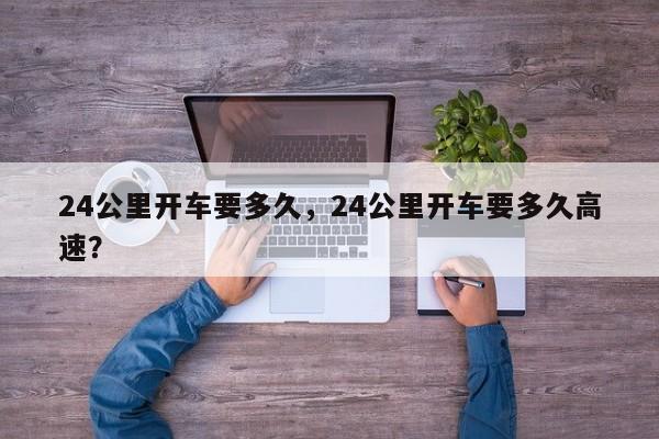 24公里开车要多久，24公里开车要多久高速？-第2张图片-890百科网
